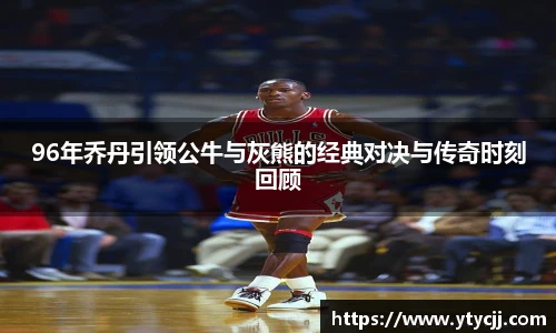 96年乔丹引领公牛与灰熊的经典对决与传奇时刻回顾